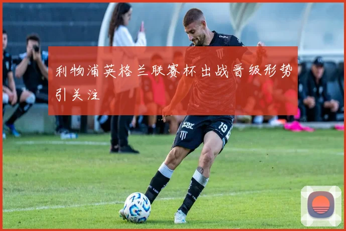利物浦英格兰联赛杯出战晋级形势引关注