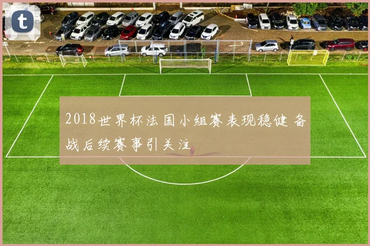 2018世界杯法国小组赛表现稳健 备战后续赛事引关注