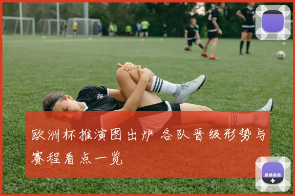 欧洲杯推演图出炉 各队晋级形势与赛程看点一览