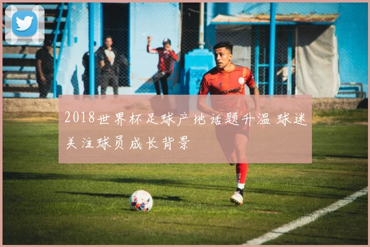 2018世界杯足球产地话题升温 球迷关注球员成长背景