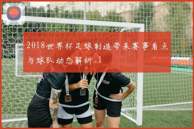2018世界杯足球制造带来赛事看点与球队动态解析_1
