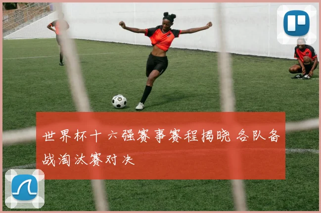 世界杯十六强赛事赛程揭晓 各队备战淘汰赛对决