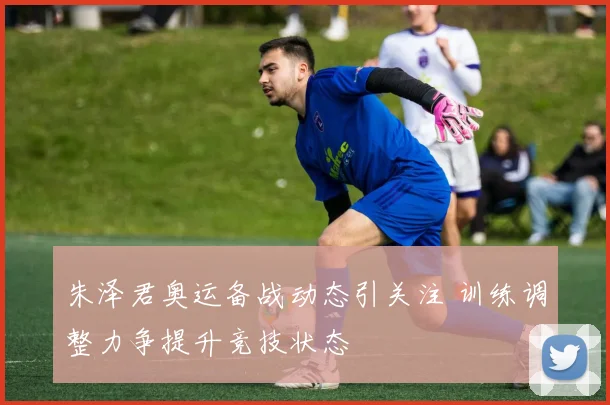 朱泽君奥运备战动态引关注 训练调整力争提升竞技状态