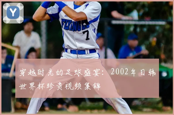 穿越时光的足球盛宴:2002年日韩世界杯珍贵视频集锦