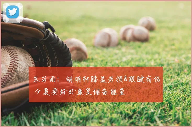 朱芳雨:胡明轩膝盖劳损&跟腱有伤 今夏要好好康复储备能量