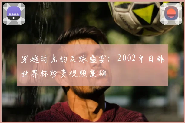 穿越时光的足球盛宴:2002年日韩世界杯珍贵视频集锦