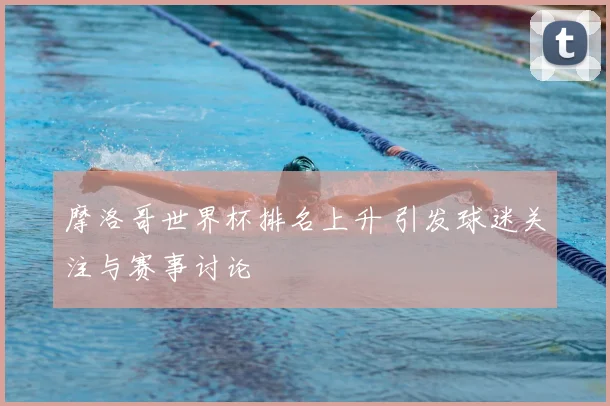 摩洛哥世界杯排名上升 引发球迷关注与赛事讨论