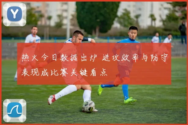 热火今日数据出炉 进攻效率与防守表现成比赛关键看点
