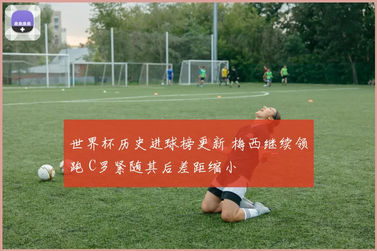 世界杯历史进球榜更新 梅西继续领跑 C罗紧随其后差距缩小