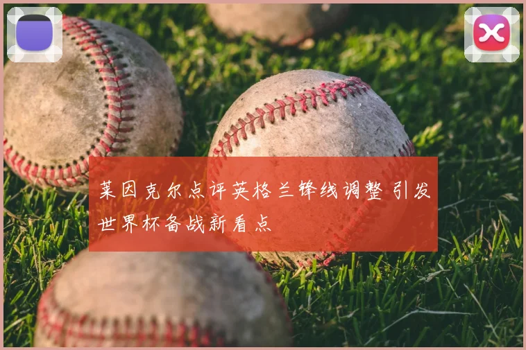 莱因克尔点评英格兰锋线调整 引发世界杯备战新看点