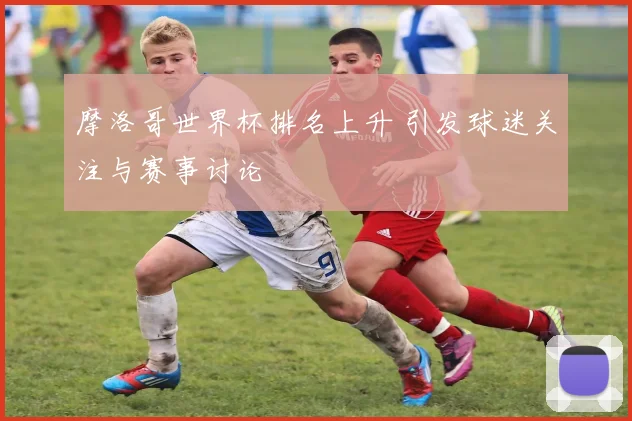 摩洛哥世界杯排名上升 引发球迷关注与赛事讨论