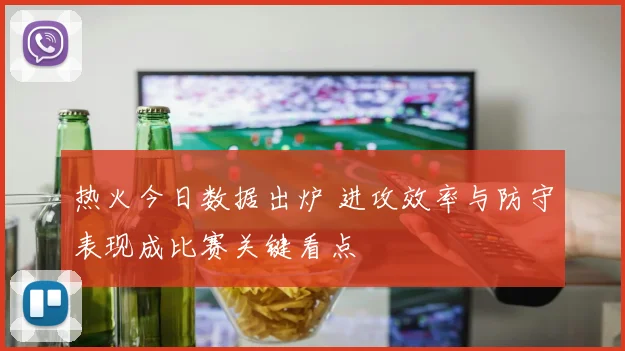 热火今日数据出炉 进攻效率与防守表现成比赛关键看点