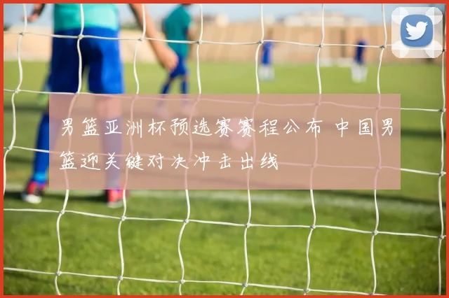 男篮亚洲杯预选赛赛程公布 中国男篮迎关键对决冲击出线