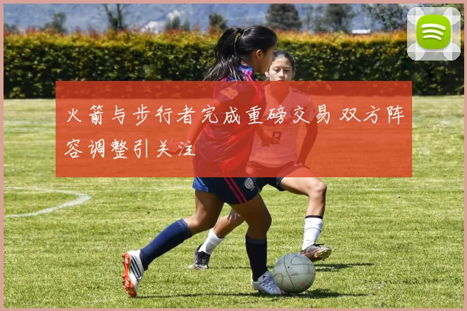 火箭与步行者完成重磅交易 双方阵容调整引关注