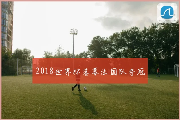 2018世界杯落幕法国队夺冠