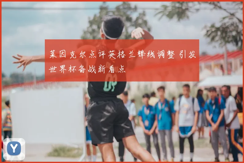 莱因克尔点评英格兰锋线调整 引发世界杯备战新看点