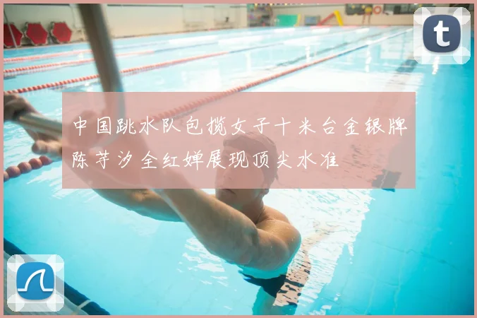 中国跳水队包揽女子十米台金银牌陈芋汐全红婵展现顶尖水准