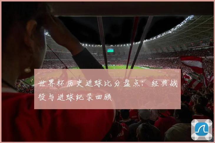 世界杯历史进球比分盘点:经典战役与进球纪录回顾