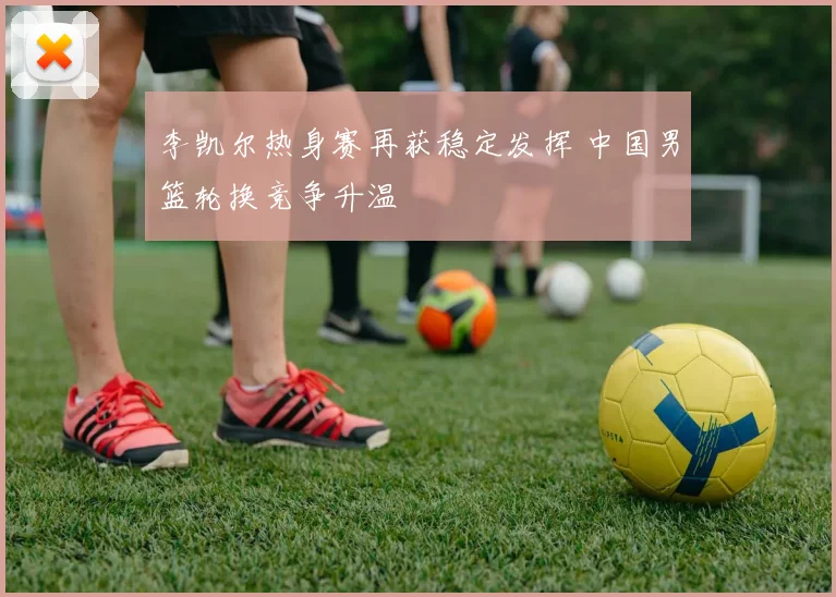 李凯尔热身赛再获稳定发挥 中国男篮轮换竞争升温