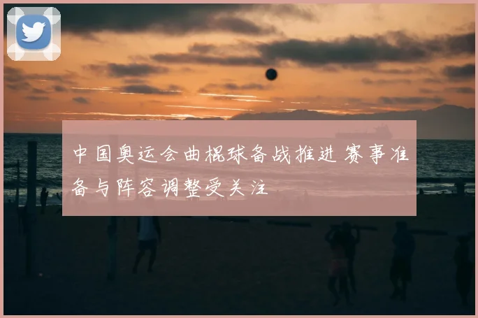 中国奥运会曲棍球备战推进 赛事准备与阵容调整受关注