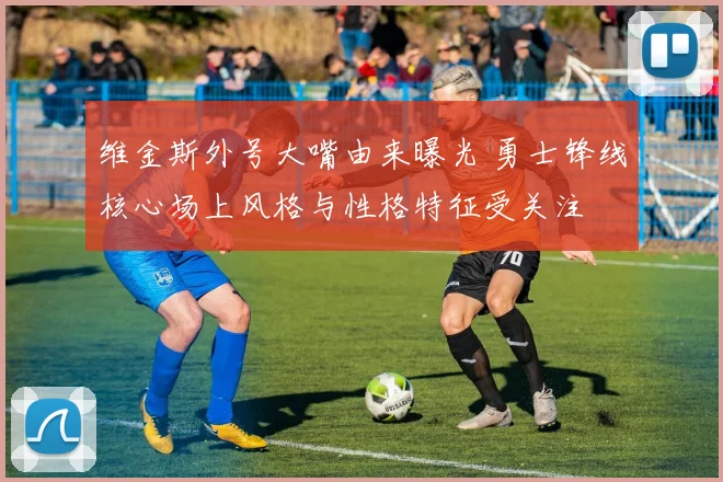 维金斯外号大嘴由来曝光 勇士锋线核心场上风格与性格特征受关注