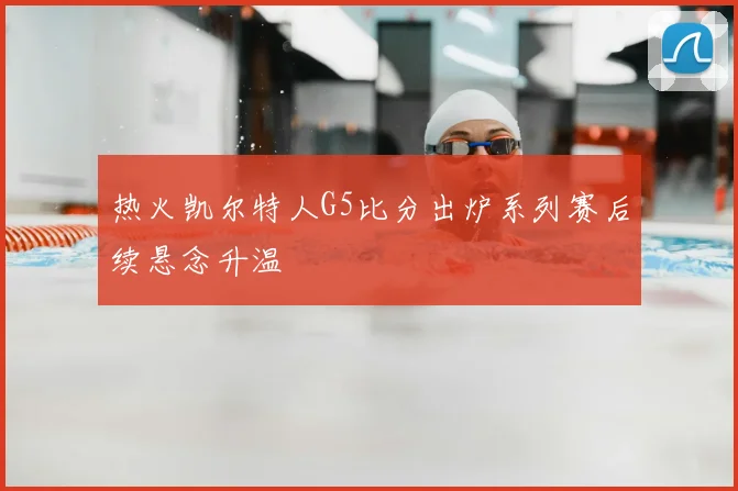 热火凯尔特人G5比分出炉系列赛后续悬念升温