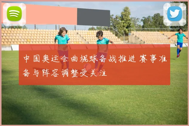 中国奥运会曲棍球备战推进 赛事准备与阵容调整受关注