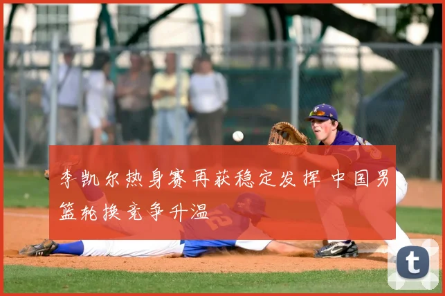 李凯尔热身赛再获稳定发挥 中国男篮轮换竞争升温
