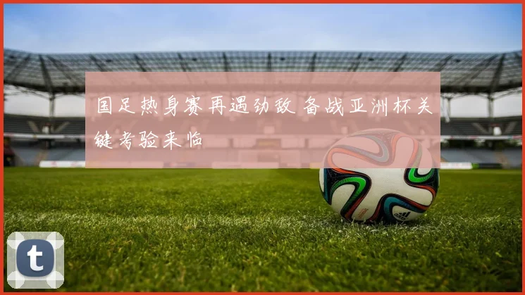 国足热身赛再遇劲敌 备战亚洲杯关键考验来临