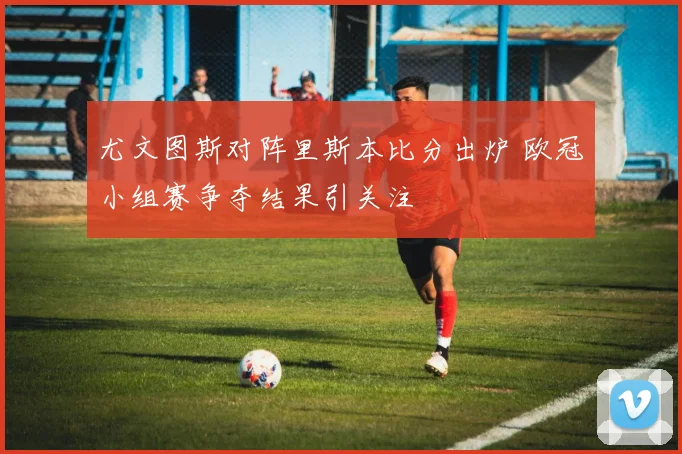 尤文图斯对阵里斯本比分出炉 欧冠小组赛争夺结果引关注