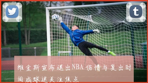 维金斯宣布退出NBA 伤情与复出时间成球迷关注焦点