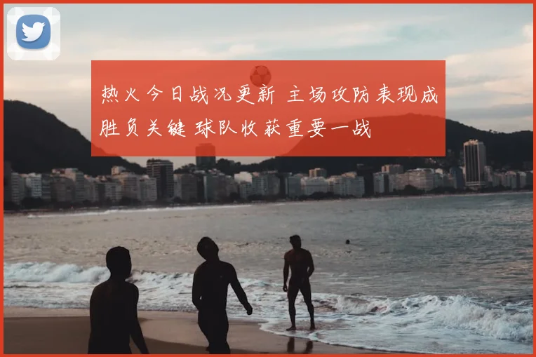 热火今日战况更新 主场攻防表现成胜负关键 球队收获重要一战