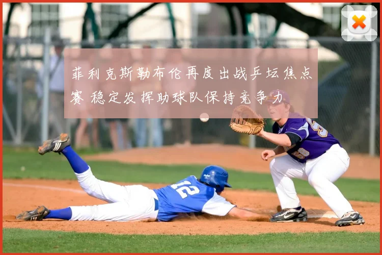 菲利克斯勒布伦再度出战乒坛焦点赛 稳定发挥助球队保持竞争力