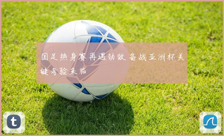 国足热身赛再遇劲敌 备战亚洲杯关键考验来临