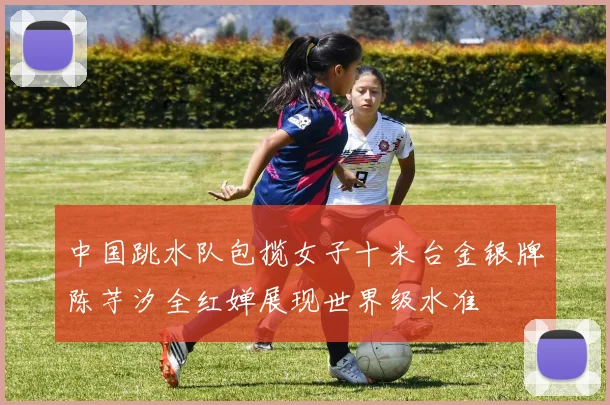 中国跳水队包揽女子十米台金银牌陈芋汐全红婵展现世界级水准