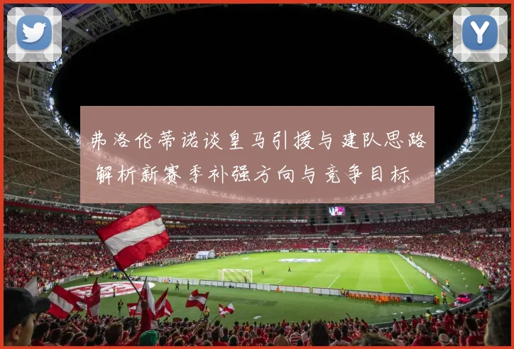 弗洛伦蒂诺谈皇马引援与建队思路 解析新赛季补强方向与竞争目标