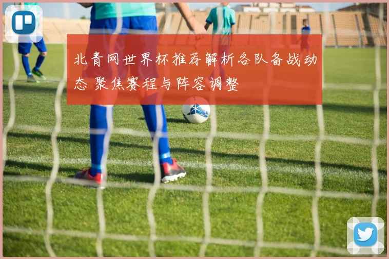 北青网世界杯推荐解析各队备战动态 聚焦赛程与阵容调整