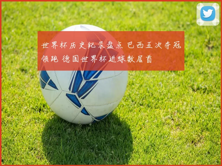 世界杯历史纪录盘点 巴西五次夺冠领跑 德国世界杯进球数居首