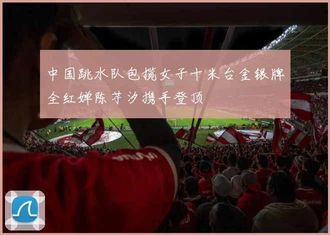 中国跳水队包揽女子十米台金银牌全红婵陈芋汐携手登顶