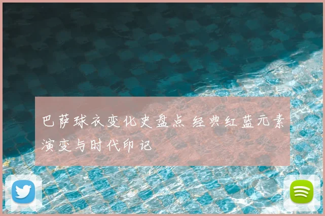 巴萨球衣变化史盘点 经典红蓝元素演变与时代印记