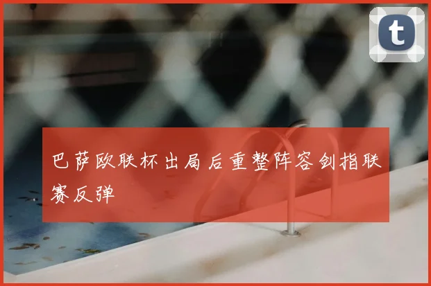 巴萨欧联杯出局后重整阵容剑指联赛反弹