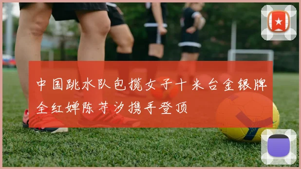 中国跳水队包揽女子十米台金银牌全红婵陈芋汐携手登顶