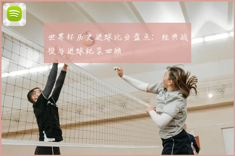 世界杯历史进球比分盘点:经典战役与进球纪录回顾