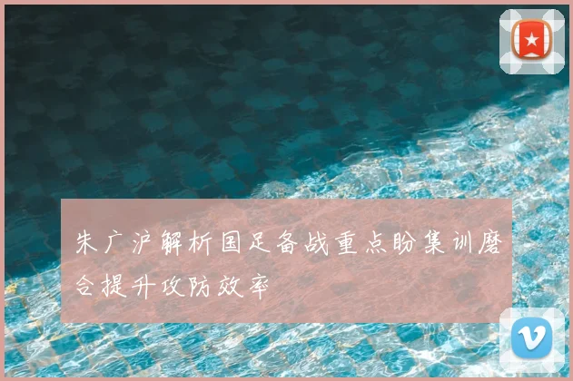 朱广沪解析国足备战重点盼集训磨合提升攻防效率