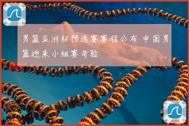 男篮亚洲杯预选赛赛程公布 中国男篮迎来小组赛考验